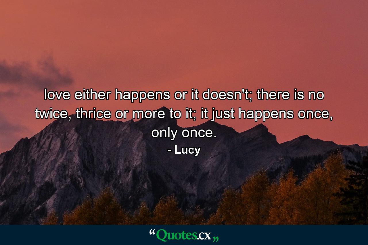 love either happens or it doesn't; there is no twice, thrice or more to it; it just happens once, only once. - Quote by Lucy