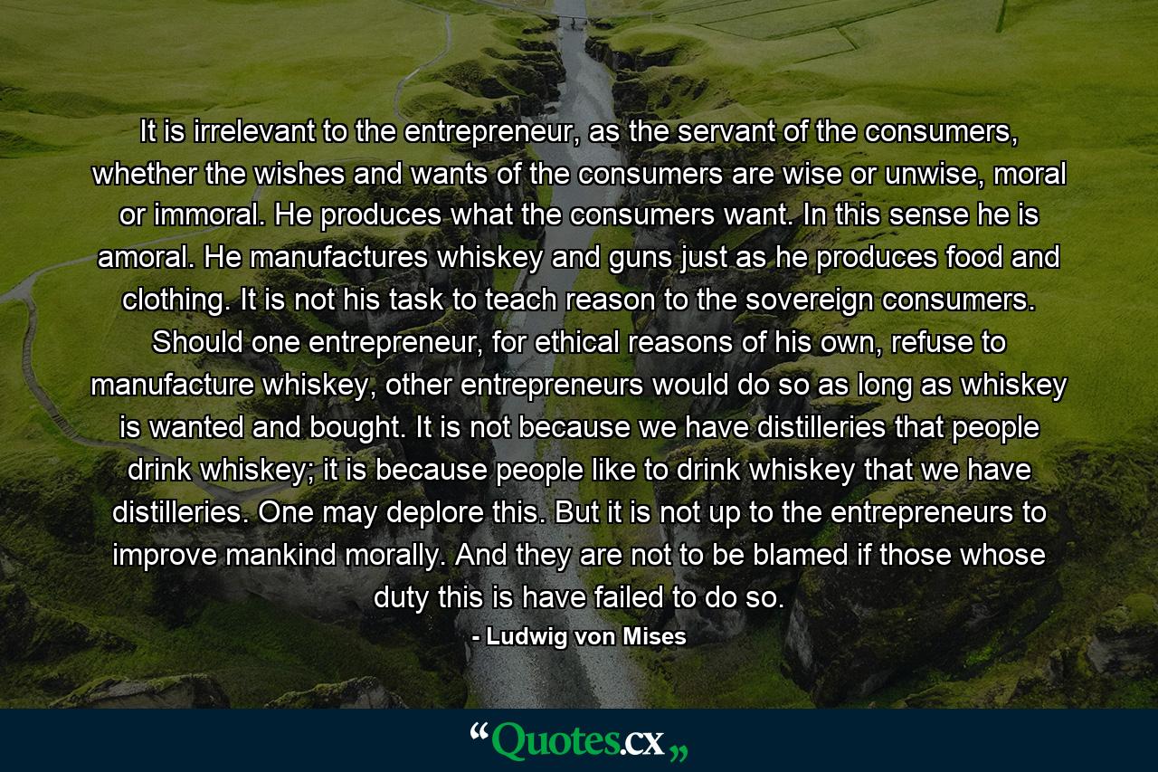 It is irrelevant to the entrepreneur, as the servant of the consumers, whether the wishes and wants of the consumers are wise or unwise, moral or immoral. He produces what the consumers want. In this sense he is amoral. He manufactures whiskey and guns just as he produces food and clothing. It is not his task to teach reason to the sovereign consumers. Should one entrepreneur, for ethical reasons of his own, refuse to manufacture whiskey, other entrepreneurs would do so as long as whiskey is wanted and bought. It is not because we have distilleries that people drink whiskey; it is because people like to drink whiskey that we have distilleries. One may deplore this. But it is not up to the entrepreneurs to improve mankind morally. And they are not to be blamed if those whose duty this is have failed to do so. - Quote by Ludwig von Mises