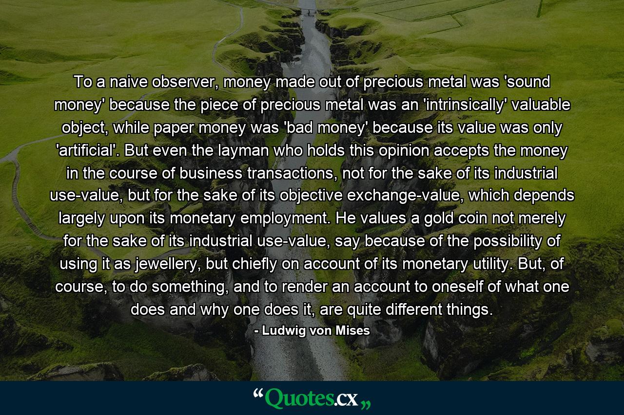 To a naive observer, money made out of precious metal was 'sound money' because the piece of precious metal was an 'intrinsically' valuable object, while paper money was 'bad money' because its value was only 'artificial'. But even the layman who holds this opinion accepts the money in the course of business transactions, not for the sake of its industrial use-value, but for the sake of its objective exchange-value, which depends largely upon its monetary employment. He values a gold coin not merely for the sake of its industrial use-value, say because of the possibility of using it as jewellery, but chiefly on account of its monetary utility. But, of course, to do something, and to render an account to oneself of what one does and why one does it, are quite different things. - Quote by Ludwig von Mises