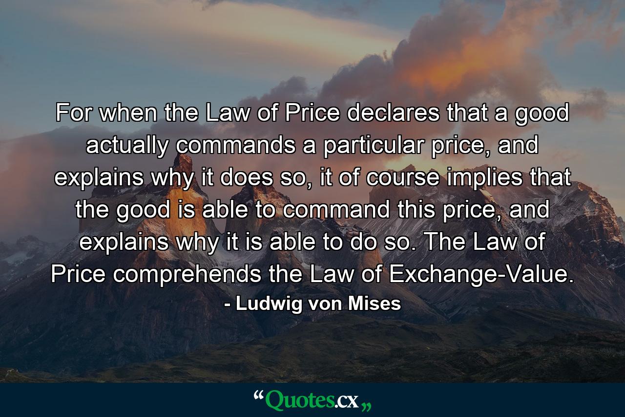 For when the Law of Price declares that a good actually commands a particular price, and explains why it does so, it of course implies that the good is able to command this price, and explains why it is able to do so. The Law of Price comprehends the Law of Exchange-Value. - Quote by Ludwig von Mises