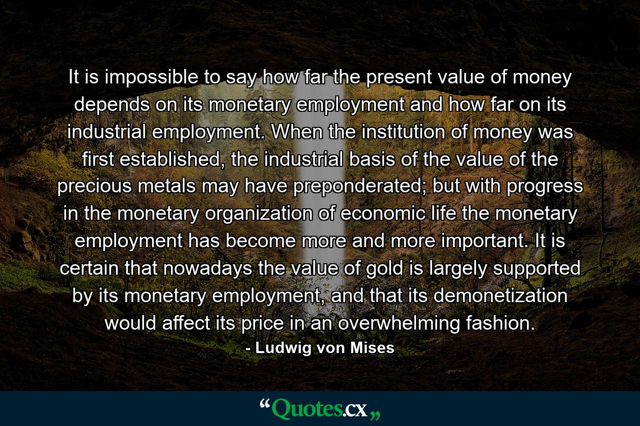 It is impossible to say how far the present value of money depends on its monetary employment and how far on its industrial employment. When the institution of money was first established, the industrial basis of the value of the precious metals may have preponderated; but with progress in the monetary organization of economic life the monetary employment has become more and more important. It is certain that nowadays the value of gold is largely supported by its monetary employment, and that its demonetization would affect its price in an overwhelming fashion. - Quote by Ludwig von Mises