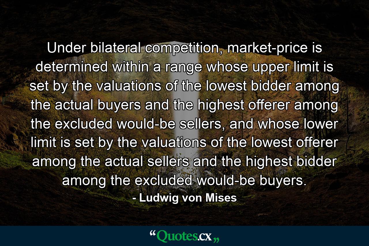 Under bilateral competition, market-price is determined within a range whose upper limit is set by the valuations of the lowest bidder among the actual buyers and the highest offerer among the excluded would-be sellers, and whose lower limit is set by the valuations of the lowest offerer among the actual sellers and the highest bidder among the excluded would-be buyers. - Quote by Ludwig von Mises