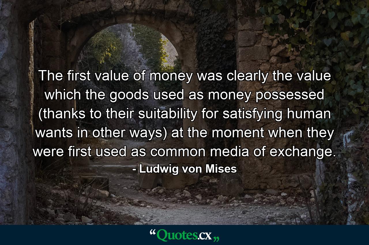 The first value of money was clearly the value which the goods used as money possessed (thanks to their suitability for satisfying human wants in other ways) at the moment when they were first used as common media of exchange. - Quote by Ludwig von Mises