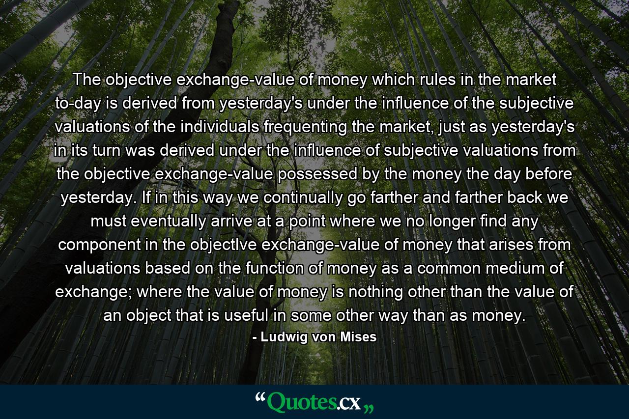 The objective exchange-value of money which rules in the market to-day is derived from yesterday's under the influence of the subjective valuations of the individuals frequenting the market, just as yesterday's in its turn was derived under the influence of subjective valuations from the objective exchange-value possessed by the money the day before yesterday. If in this way we continually go farther and farther back we must eventually arrive at a point where we no longer find any component in the objectIve exchange-value of money that arises from valuations based on the function of money as a common medium of exchange; where the value of money is nothing other than the value of an object that is useful in some other way than as money. - Quote by Ludwig von Mises