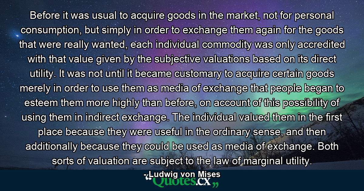 Before it was usual to acquire goods in the market, not for personal consumption, but simply in order to exchange them again for the goods that were really wanted, each individual commodity was only accredited with that value given by the subjective valuations based on its direct utility. It was not until it became customary to acquire certain goods merely in order to use them as media of exchange that people began to esteem them more highly than before, on account of this possibility of using them in indirect exchange. The individual valued them in the first place because they were useful in the ordinary sense, and then additionally because they could be used as media of exchange. Both sorts of valuation are subject to the law of marginal utility. - Quote by Ludwig von Mises