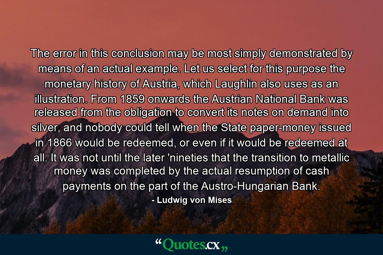 The error in this conclusion may be most simply demonstrated by means of an actual example. Let us select for this purpose the monetary history of Austria, which Laughlin also uses as an illustration. From 1859 onwards the Austrian National Bank was released from the obligation to convert its notes on demand into silver, and nobody could tell when the State paper-money issued in 1866 would be redeemed, or even if it would be redeemed at all. It was not until the later 'nineties that the transition to metallic money was completed by the actual resumption of cash payments on the part of the Austro-Hungarian Bank. - Quote by Ludwig von Mises