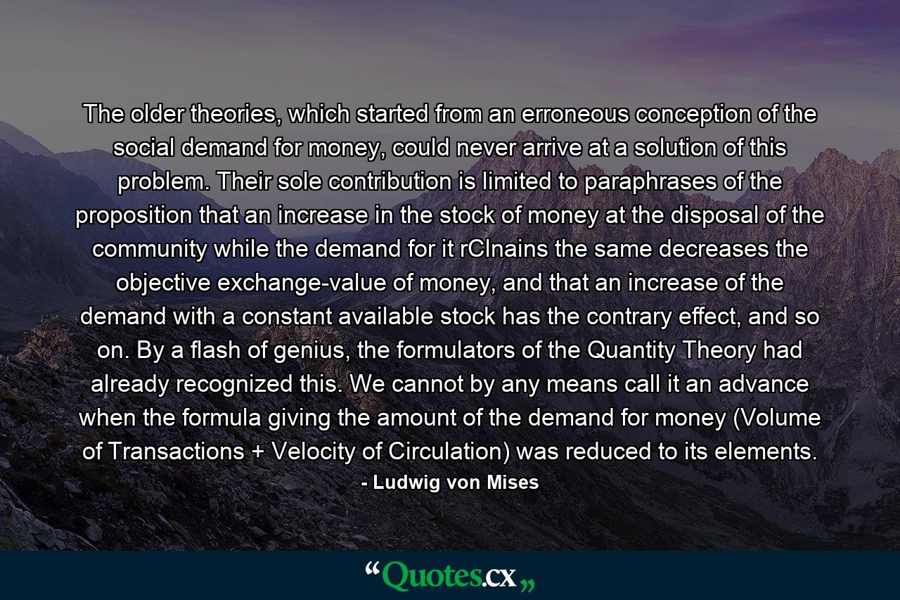 The older theories, which started from an erroneous conception of the social demand for money, could never arrive at a solution of this problem. Their sole contribution is limited to paraphrases of the proposition that an increase in the stock of money at the disposal of the community while the demand for it rClnains the same decreases the objective exchange-value of money, and that an increase of the demand with a constant available stock has the contrary effect, and so on. By a flash of genius, the formulators of the Quantity Theory had already recognized this. We cannot by any means call it an advance when the formula giving the amount of the demand for money (Volume of Transactions + Velocity of Circulation) was reduced to its elements. - Quote by Ludwig von Mises