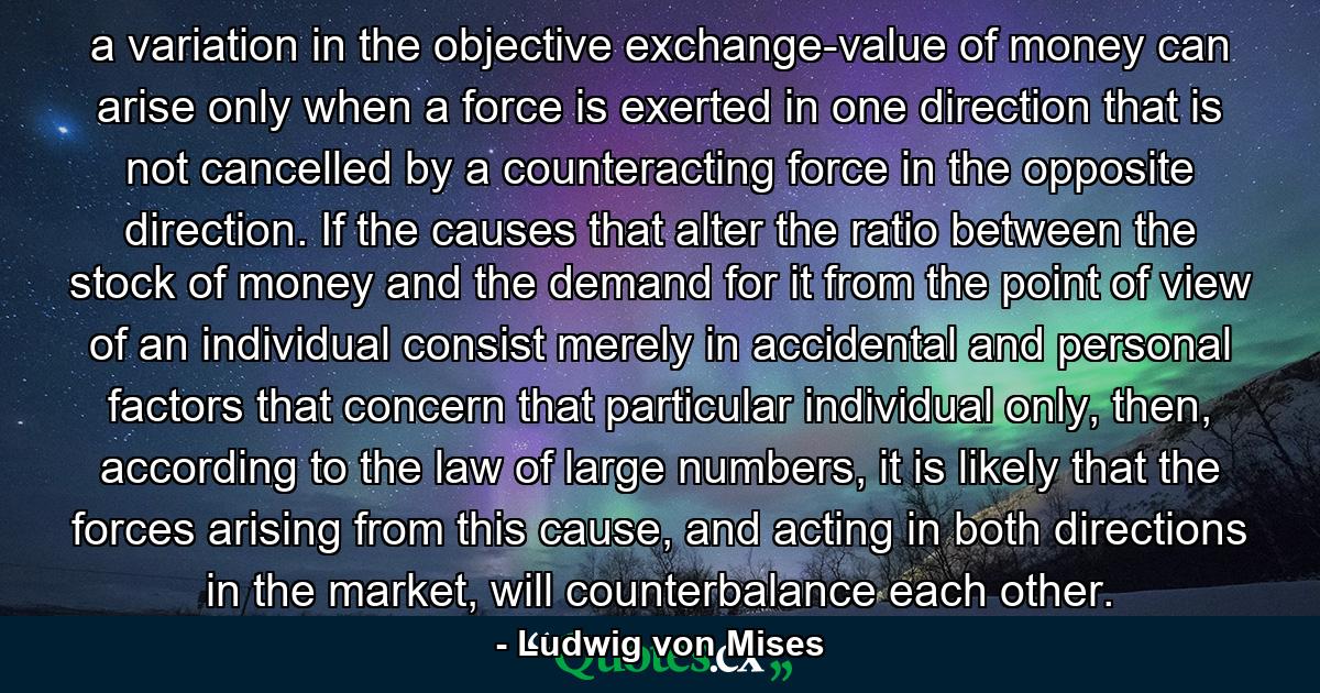 a variation in the objective exchange-value of money can arise only when a force is exerted in one direction that is not cancelled by a counteracting force in the opposite direction. If the causes that alter the ratio between the stock of money and the demand for it from the point of view of an individual consist merely in accidental and personal factors that concern that particular individual only, then, according to the law of large numbers, it is likely that the forces arising from this cause, and acting in both directions in the market, will counterbalance each other. - Quote by Ludwig von Mises