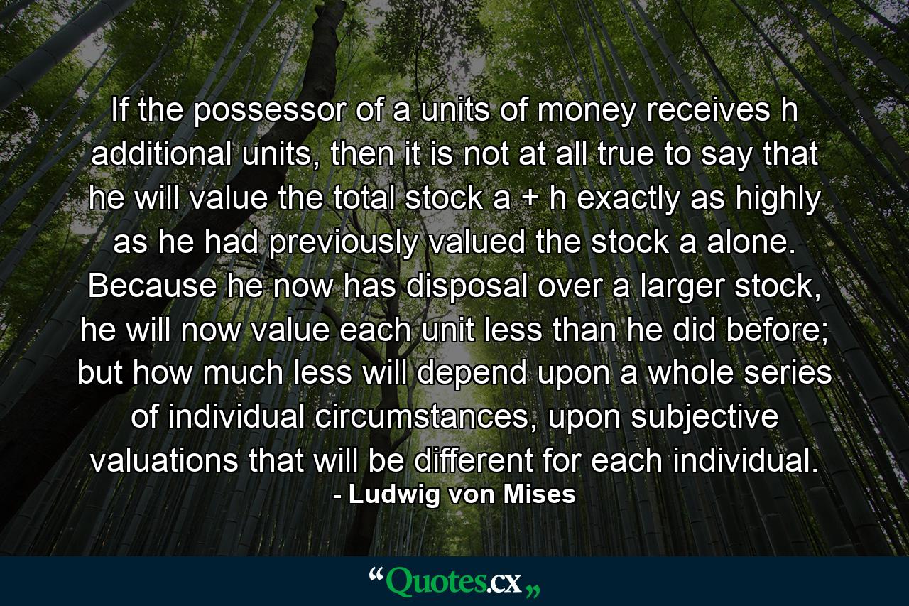 If the possessor of a units of money receives h additional units, then it is not at all true to say that he will value the total stock a + h exactly as highly as he had previously valued the stock a alone. Because he now has disposal over a larger stock, he will now value each unit less than he did before; but how much less will depend upon a whole series of individual circumstances, upon subjective valuations that will be different for each individual. - Quote by Ludwig von Mises