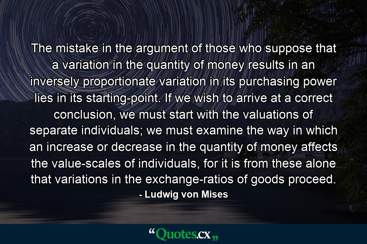 The mistake in the argument of those who suppose that a variation in the quantity of money results in an inversely proportionate variation in its purchasing power lies in its starting-point. If we wish to arrive at a correct conclusion, we must start with the valuations of separate individuals; we must examine the way in which an increase or decrease in the quantity of money affects the value-scales of individuals, for it is from these alone that variations in the exchange-ratios of goods proceed. - Quote by Ludwig von Mises