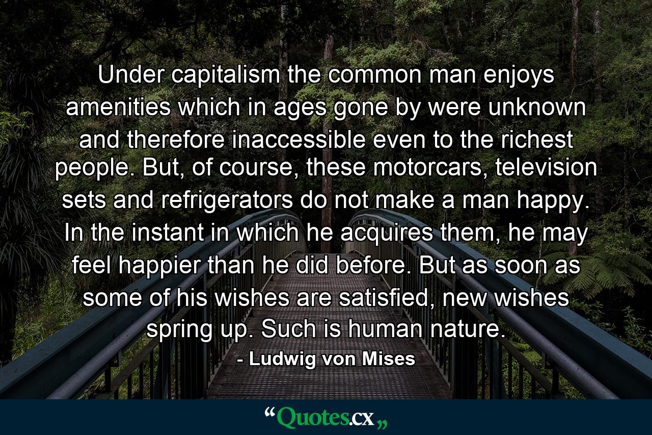 Under capitalism the common man enjoys amenities which in ages gone by were unknown and therefore inaccessible even to the richest people. But, of course, these motorcars, television sets and refrigerators do not make a man happy. In the instant in which he acquires them, he may feel happier than he did before. But as soon as some of his wishes are satisfied, new wishes spring up. Such is human nature. - Quote by Ludwig von Mises