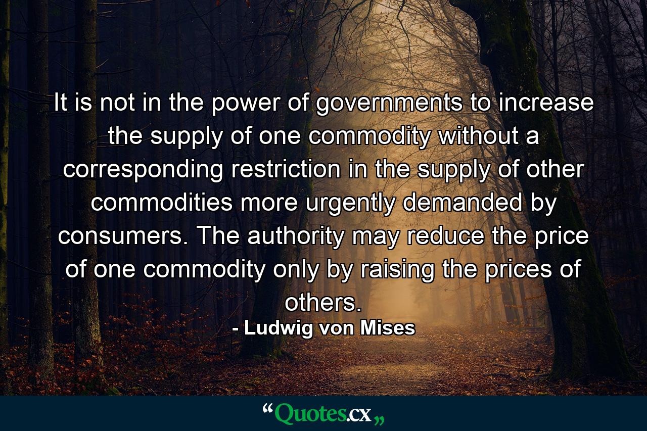 It is not in the power of governments to increase the supply of one commodity without a corresponding restriction in the supply of other commodities more urgently demanded by consumers. The authority may reduce the price of one commodity only by raising the prices of others. - Quote by Ludwig von Mises