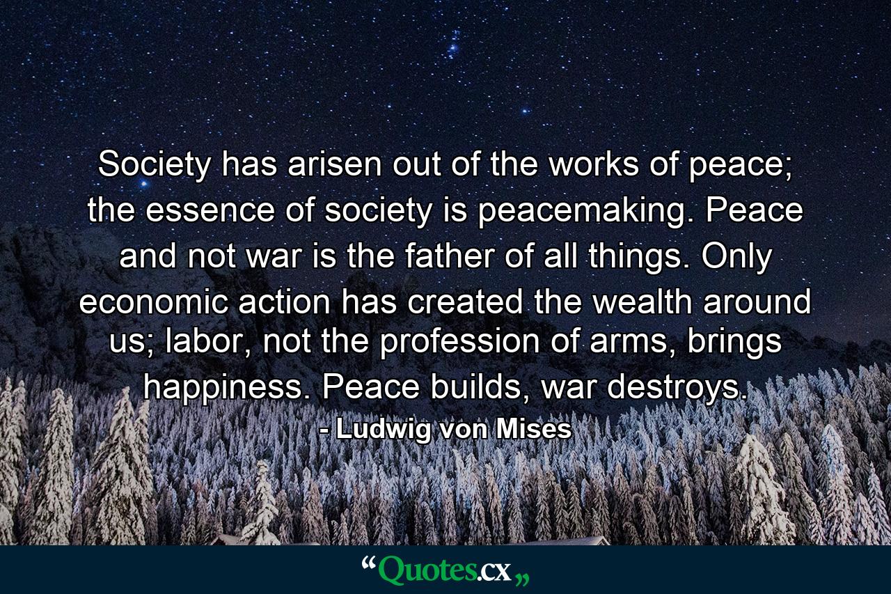 Society has arisen out of the works of peace; the essence of society is peacemaking. Peace and not war is the father of all things. Only economic action has created the wealth around us; labor, not the profession of arms, brings happiness. Peace builds, war destroys. - Quote by Ludwig von Mises