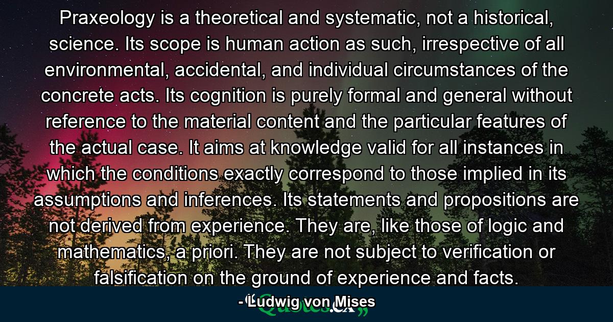 Praxeology is a theoretical and systematic, not a historical, science. Its scope is human action as such, irrespective of all environmental, accidental, and individual circumstances of the concrete acts. Its cognition is purely formal and general without reference to the material content and the particular features of the actual case. It aims at knowledge valid for all instances in which the conditions exactly correspond to those implied in its assumptions and inferences. Its statements and propositions are not derived from experience. They are, like those of logic and mathematics, a priori. They are not subject to verification or falsification on the ground of experience and facts. - Quote by Ludwig von Mises