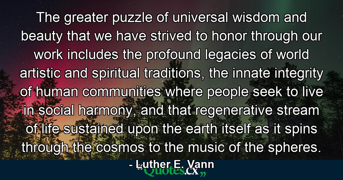 The greater puzzle of universal wisdom and beauty that we have strived to honor through our work includes the profound legacies of world artistic and spiritual traditions, the innate integrity of human communities where people seek to live in social harmony, and that regenerative stream of life sustained upon the earth itself as it spins through the cosmos to the music of the spheres. - Quote by Luther E. Vann