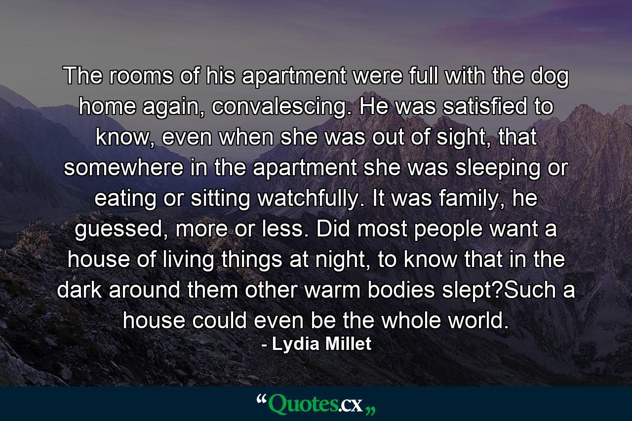 The rooms of his apartment were full with the dog home again, convalescing. He was satisfied to know, even when she was out of sight, that somewhere in the apartment she was sleeping or eating or sitting watchfully. It was family, he guessed, more or less. Did most people want a house of living things at night, to know that in the dark around them other warm bodies slept?Such a house could even be the whole world. - Quote by Lydia Millet