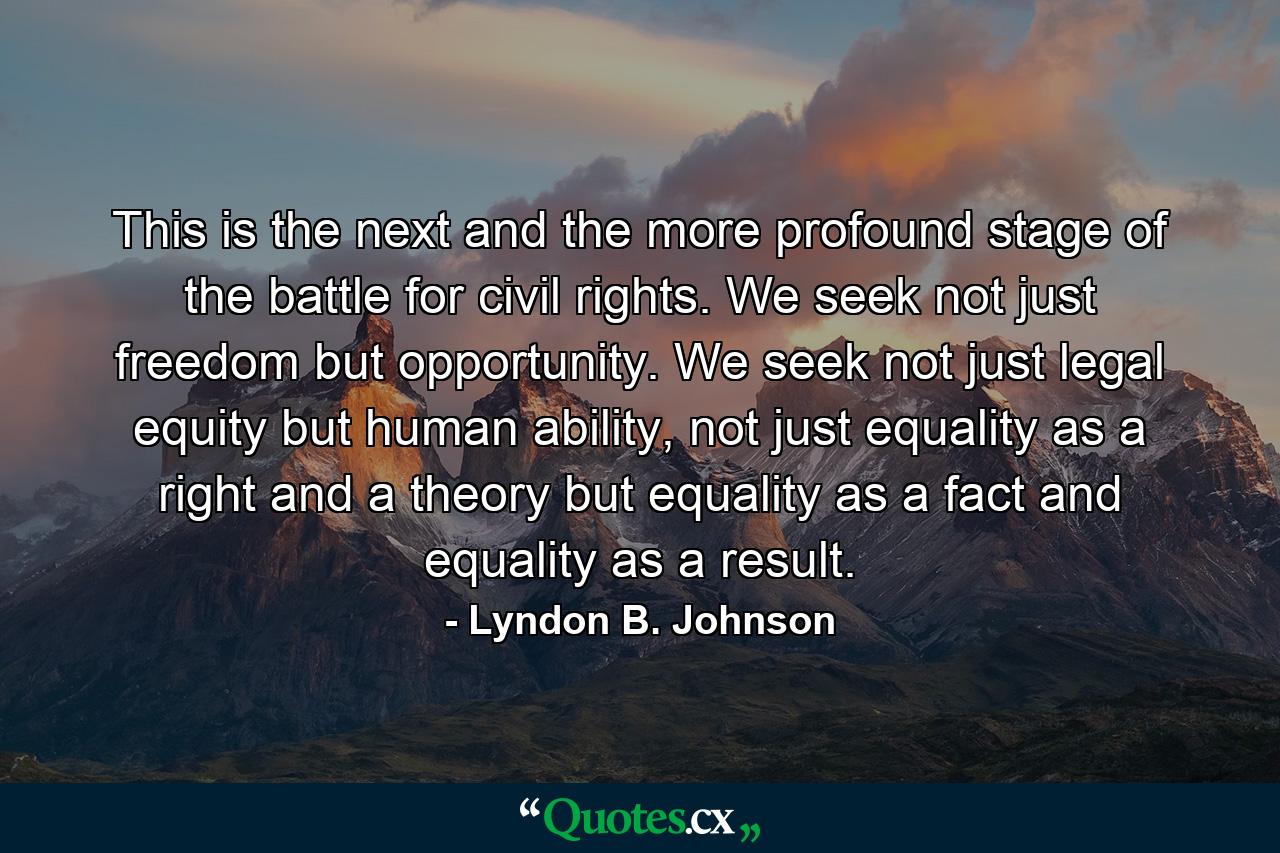 This is the next and the more profound stage of the battle for civil rights. We seek not just freedom but opportunity. We seek not just legal equity but human ability, not just equality as a right and a theory but equality as a fact and equality as a result. - Quote by Lyndon B. Johnson