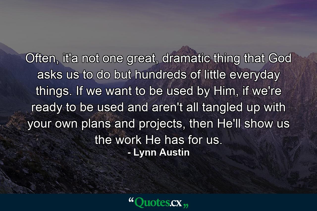 Often, it'a not one great, dramatic thing that God asks us to do but hundreds of little everyday things. If we want to be used by Him, if we're ready to be used and aren't all tangled up with your own plans and projects, then He'll show us the work He has for us. - Quote by Lynn Austin