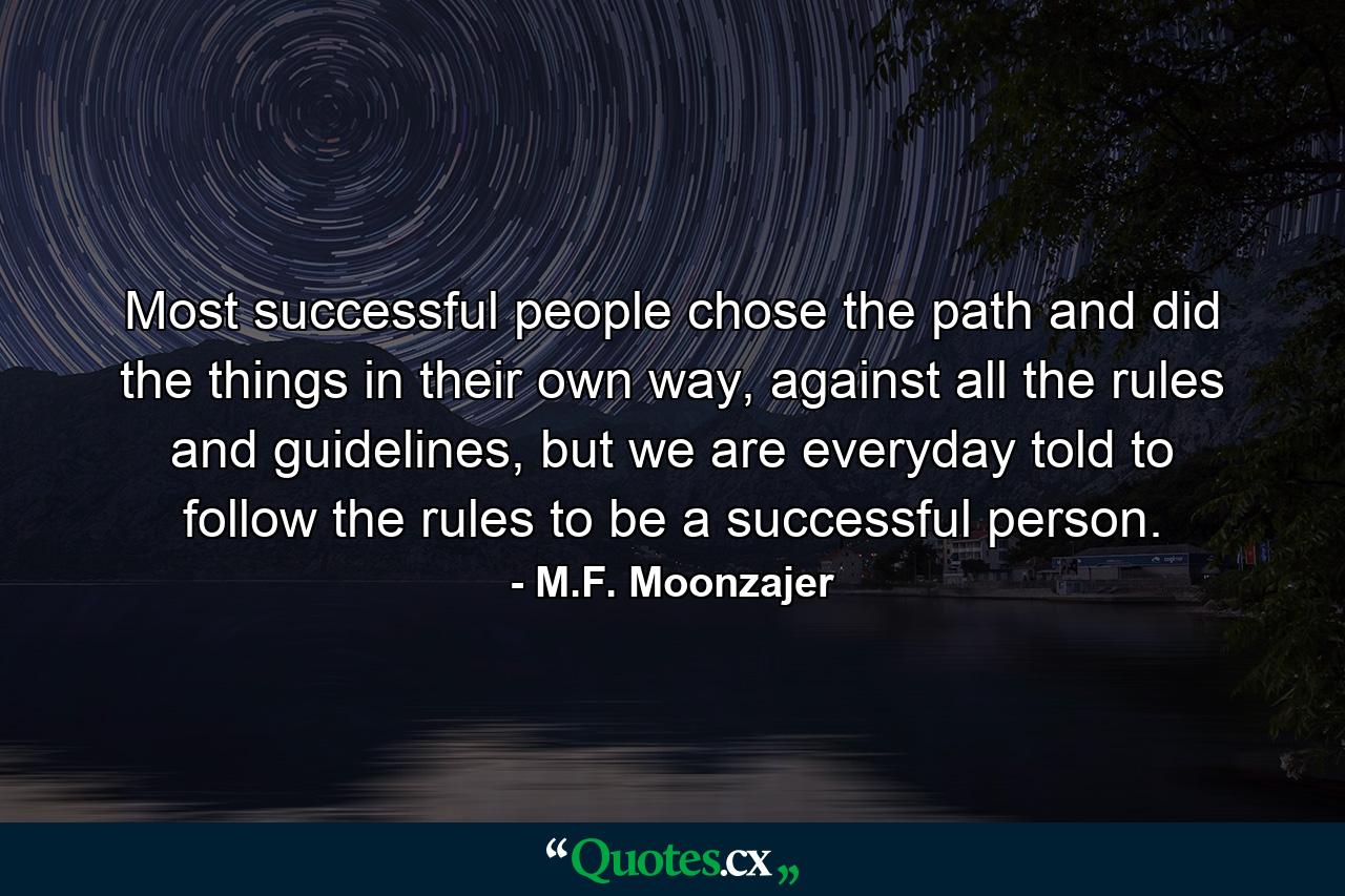 Most successful people chose the path and did the things in their own way, against all the rules and guidelines, but we are everyday told to follow the rules to be a successful person. - Quote by M.F. Moonzajer