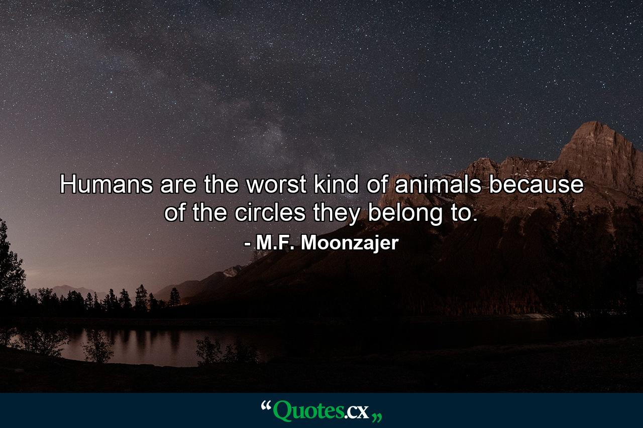 Humans are the worst kind of animals because of the circles they belong to. - Quote by M.F. Moonzajer