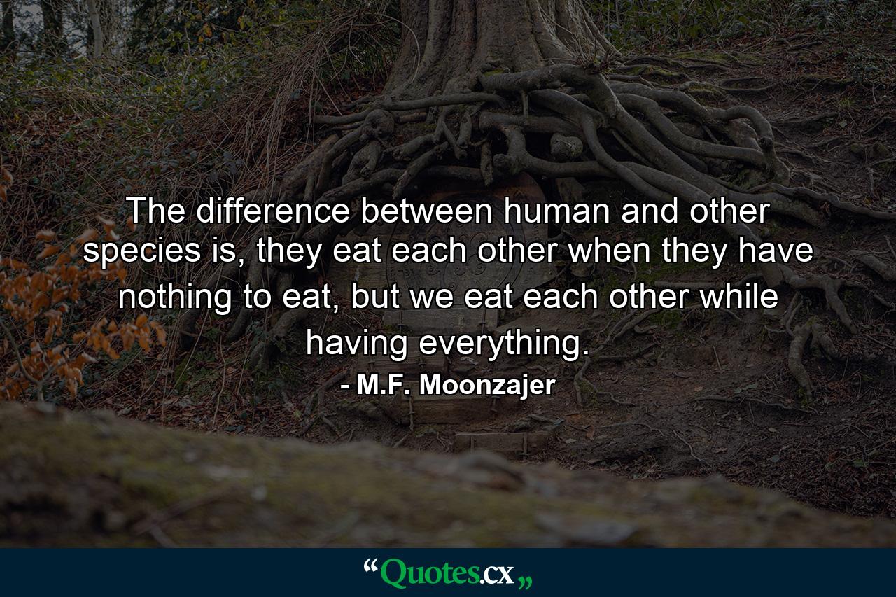 The difference between human and other species is, they eat each other when they have nothing to eat, but we eat each other while having everything. - Quote by M.F. Moonzajer