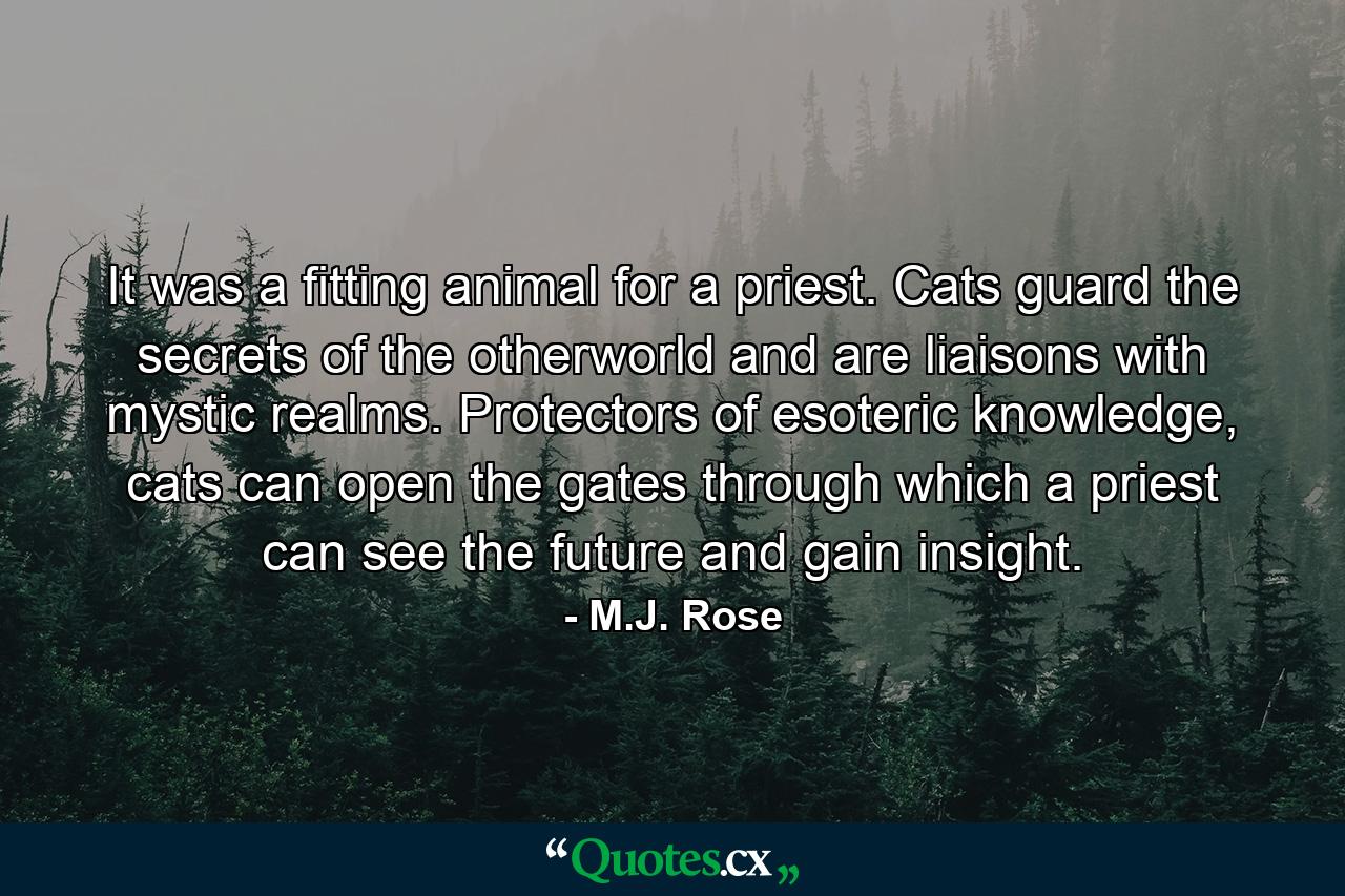 It was a fitting animal for a priest. Cats guard the secrets of the otherworld and are liaisons with mystic realms. Protectors of esoteric knowledge, cats can open the gates through which a priest can see the future and gain insight. - Quote by M.J. Rose