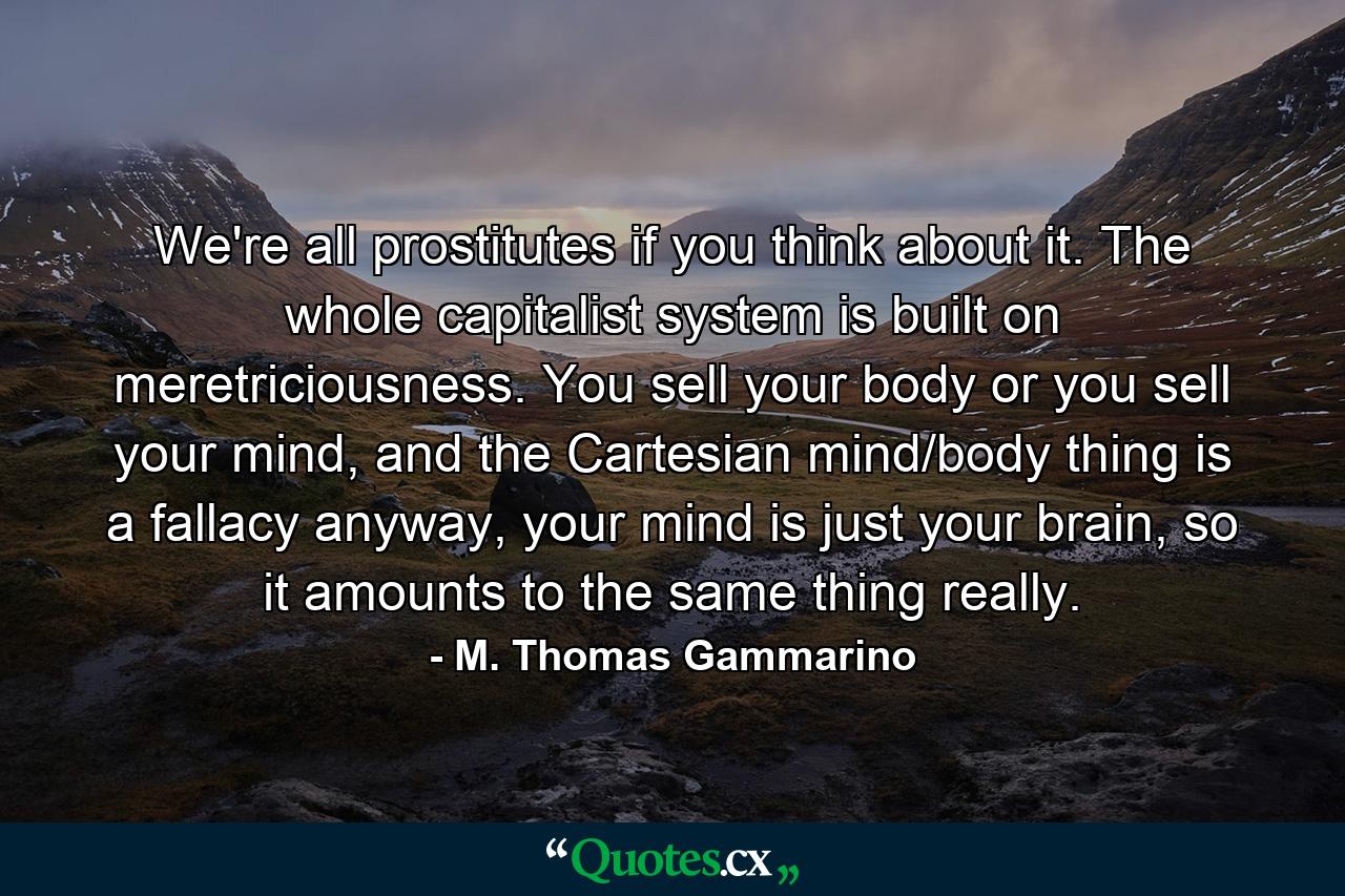 We're all prostitutes if you think about it. The whole capitalist system is built on meretriciousness. You sell your body or you sell your mind, and the Cartesian mind/body thing is a fallacy anyway, your mind is just your brain, so it amounts to the same thing really. - Quote by M. Thomas Gammarino