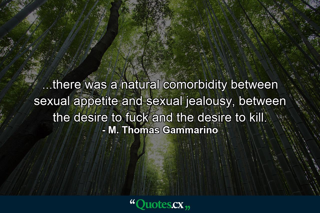 ...there was a natural comorbidity between sexual appetite and sexual jealousy, between the desire to fuck and the desire to kill. - Quote by M. Thomas Gammarino