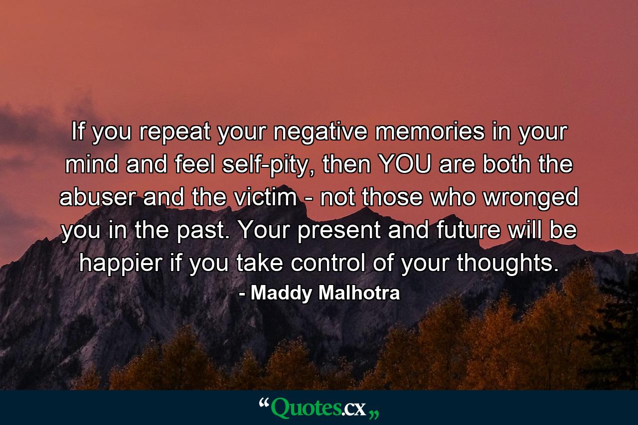 If you repeat your negative memories in your mind and feel self-pity, then YOU are both the abuser and the victim - not those who wronged you in the past. Your present and future will be happier if you take control of your thoughts. - Quote by Maddy Malhotra