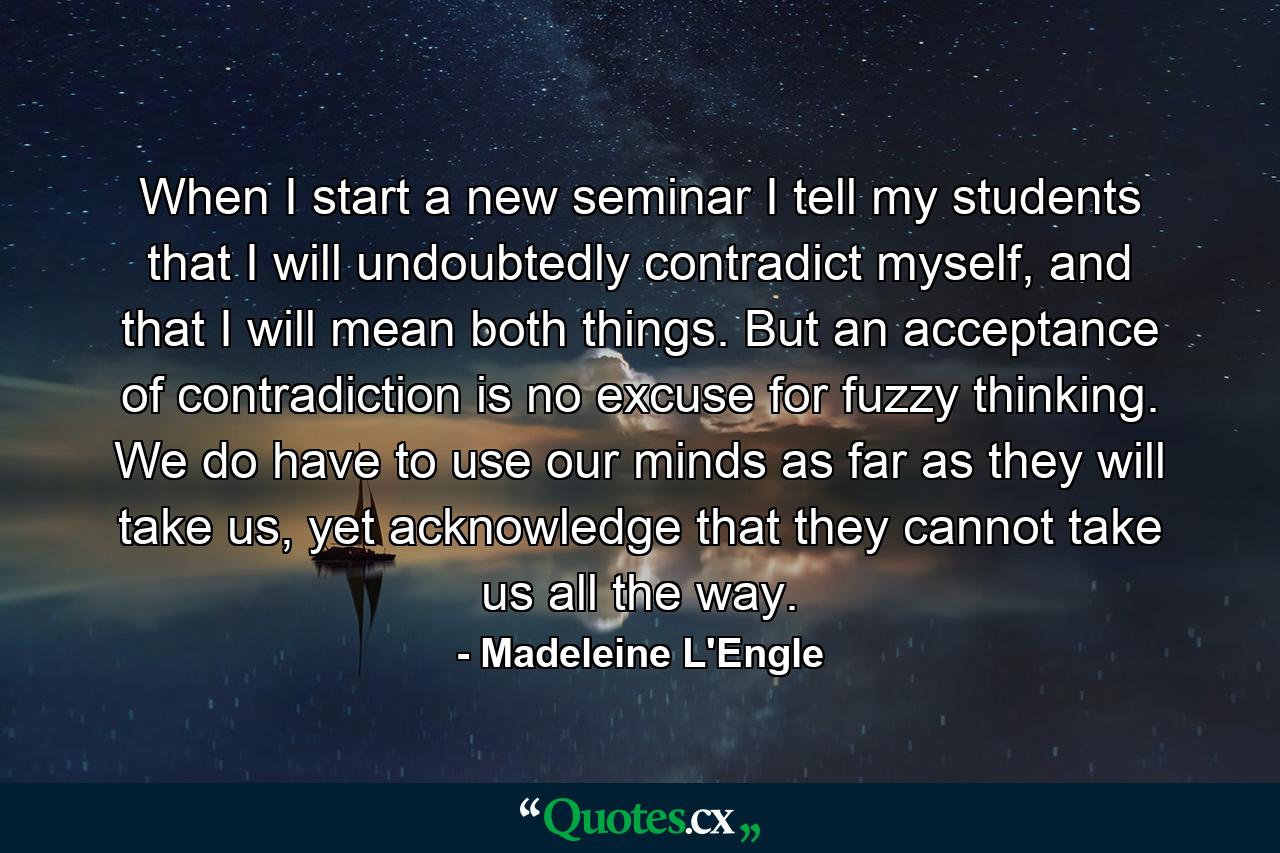 When I start a new seminar I tell my students that I will undoubtedly contradict myself, and that I will mean both things. But an acceptance of contradiction is no excuse for fuzzy thinking. We do have to use our minds as far as they will take us, yet acknowledge that they cannot take us all the way. - Quote by Madeleine L'Engle