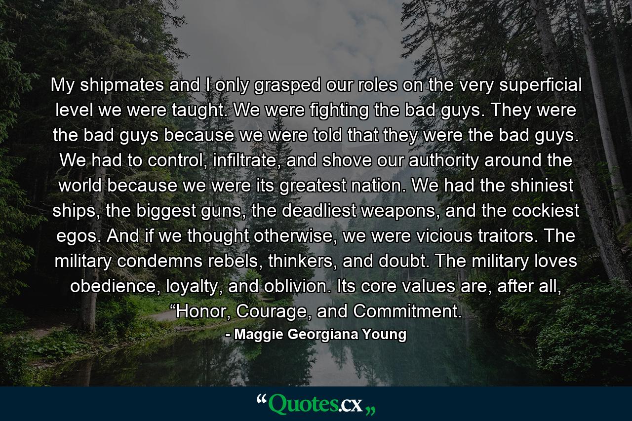 My shipmates and I only grasped our roles on the very superficial level we were taught. We were fighting the bad guys. They were the bad guys because we were told that they were the bad guys. We had to control, infiltrate, and shove our authority around the world because we were its greatest nation. We had the shiniest ships, the biggest guns, the deadliest weapons, and the cockiest egos. And if we thought otherwise, we were vicious traitors. The military condemns rebels, thinkers, and doubt. The military loves obedience, loyalty, and oblivion. Its core values are, after all, “Honor, Courage, and Commitment. - Quote by Maggie Georgiana Young