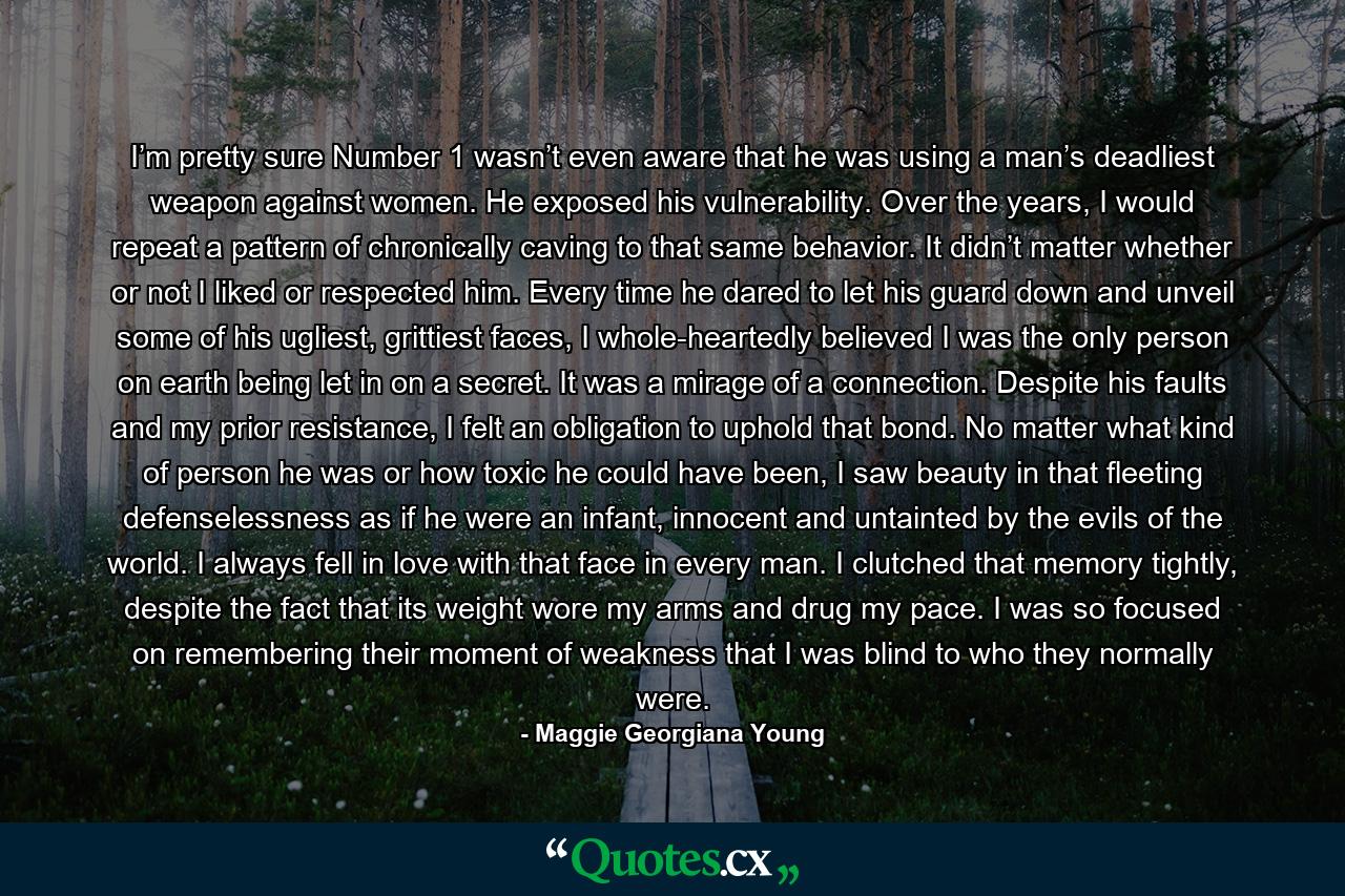 I’m pretty sure Number 1 wasn’t even aware that he was using a man’s deadliest weapon against women. He exposed his vulnerability. Over the years, I would repeat a pattern of chronically caving to that same behavior. It didn’t matter whether or not I liked or respected him. Every time he dared to let his guard down and unveil some of his ugliest, grittiest faces, I whole-heartedly believed I was the only person on earth being let in on a secret. It was a mirage of a connection. Despite his faults and my prior resistance, I felt an obligation to uphold that bond. No matter what kind of person he was or how toxic he could have been, I saw beauty in that fleeting defenselessness as if he were an infant, innocent and untainted by the evils of the world. I always fell in love with that face in every man. I clutched that memory tightly, despite the fact that its weight wore my arms and drug my pace. I was so focused on remembering their moment of weakness that I was blind to who they normally were. - Quote by Maggie Georgiana Young