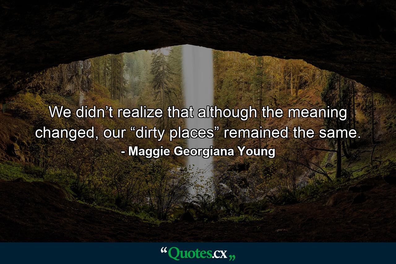 We didn’t realize that although the meaning changed, our “dirty places” remained the same. - Quote by Maggie Georgiana Young