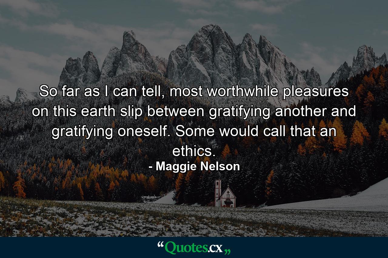 So far as I can tell, most worthwhile pleasures on this earth slip between gratifying another and gratifying oneself. Some would call that an ethics. - Quote by Maggie Nelson