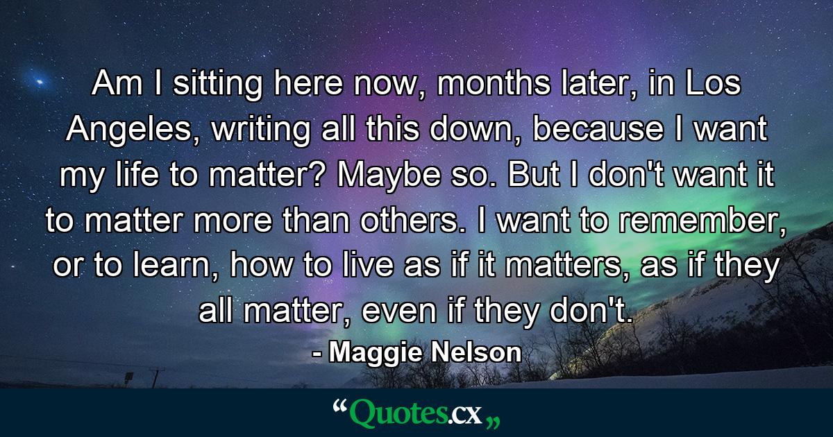 Am I sitting here now, months later, in Los Angeles, writing all this down, because I want my life to matter? Maybe so. But I don't want it to matter more than others. I want to remember, or to learn, how to live as if it matters, as if they all matter, even if they don't. - Quote by Maggie Nelson