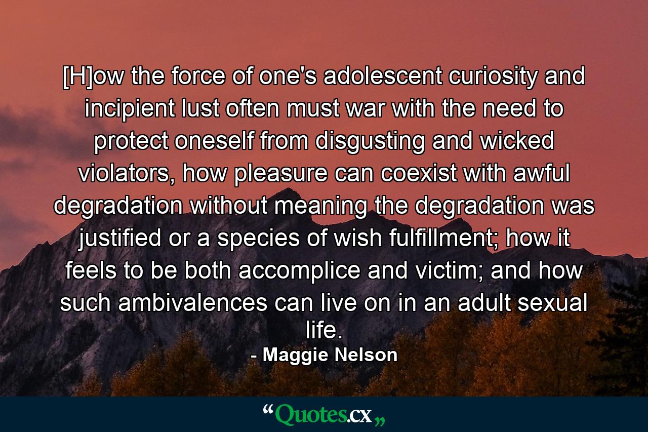 [H]ow the force of one's adolescent curiosity and incipient lust often must war with the need to protect oneself from disgusting and wicked violators, how pleasure can coexist with awful degradation without meaning the degradation was justified or a species of wish fulfillment; how it feels to be both accomplice and victim; and how such ambivalences can live on in an adult sexual life. - Quote by Maggie Nelson