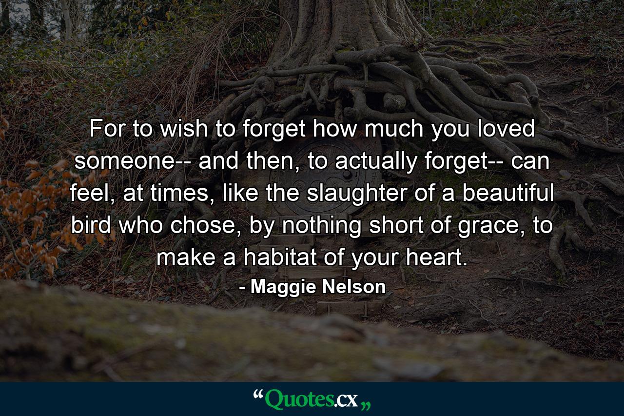 For to wish to forget how much you loved someone-- and then, to actually forget-- can feel, at times, like the slaughter of a beautiful bird who chose, by nothing short of grace, to make a habitat of your heart. - Quote by Maggie Nelson