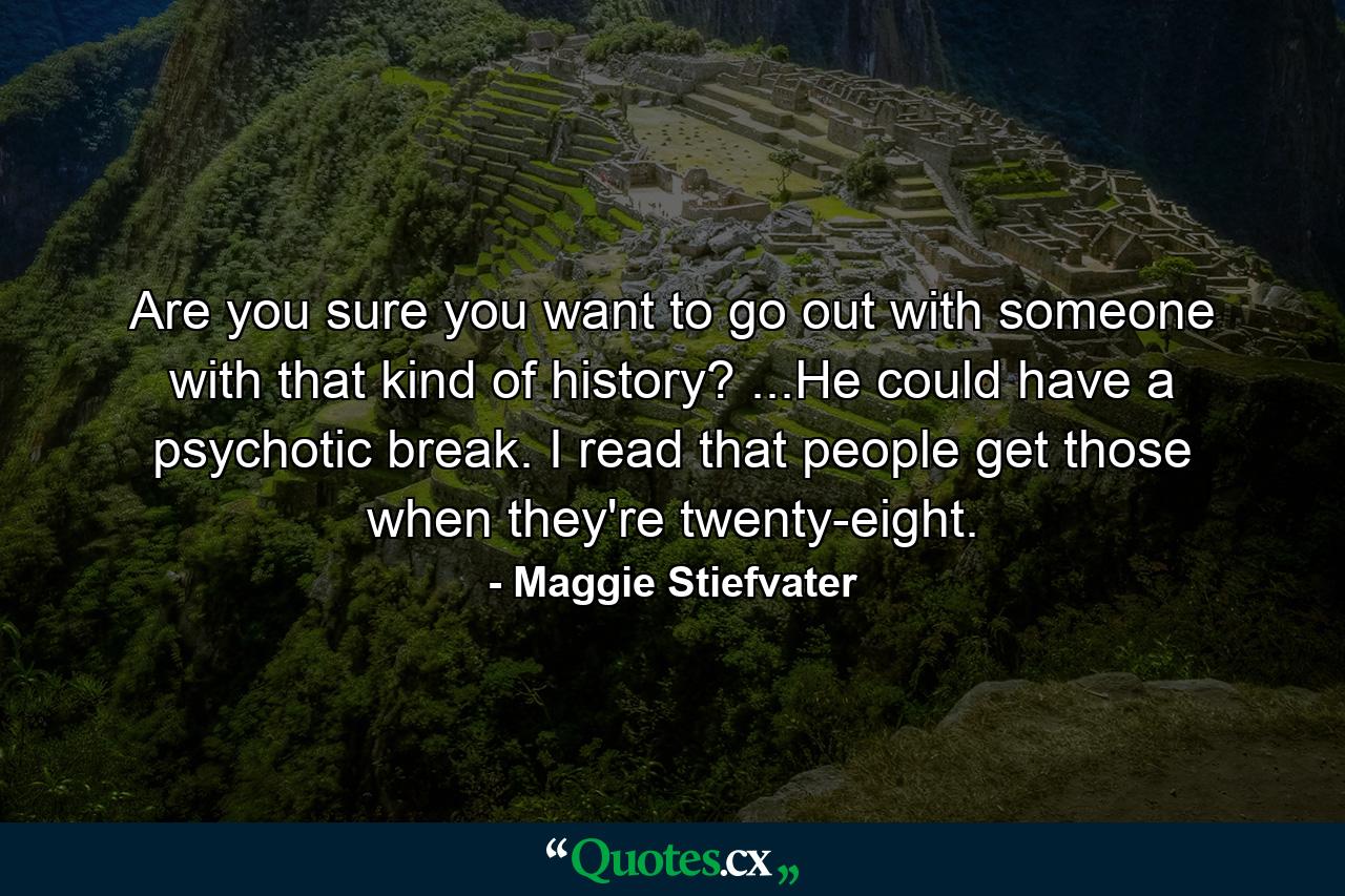 Are you sure you want to go out with someone with that kind of history? ...He could have a psychotic break. I read that people get those when they're twenty-eight. - Quote by Maggie Stiefvater