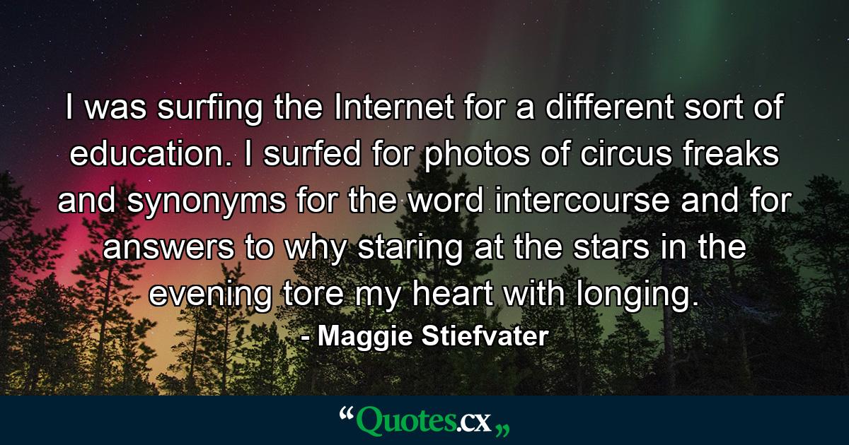 I was surfing the Internet for a different sort of education. I surfed for photos of circus freaks and synonyms for the word intercourse and for answers to why staring at the stars in the evening tore my heart with longing. - Quote by Maggie Stiefvater