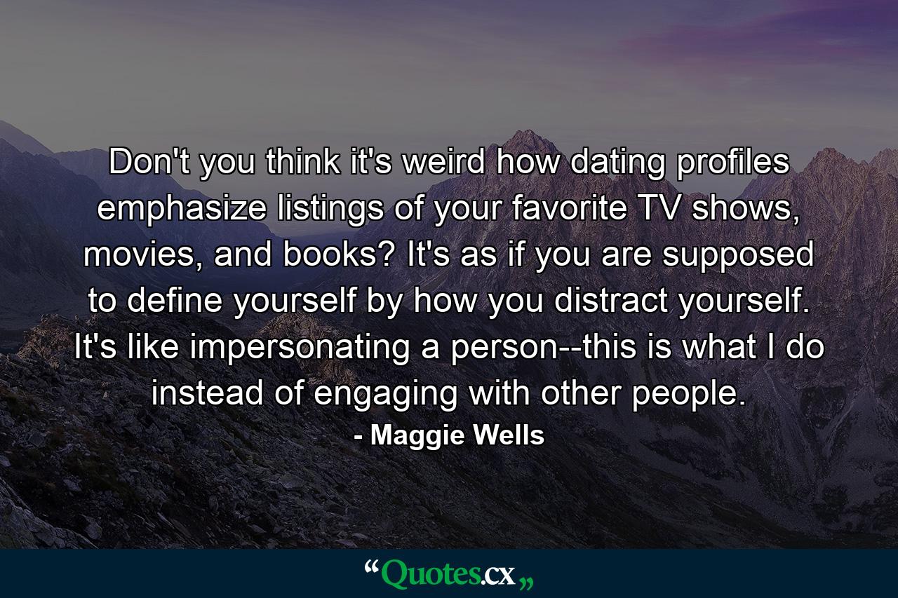 Don't you think it's weird how dating profiles emphasize listings of your favorite TV shows, movies, and books? It's as if you are supposed to define yourself by how you distract yourself. It's like impersonating a person--this is what I do instead of engaging with other people. - Quote by Maggie Wells