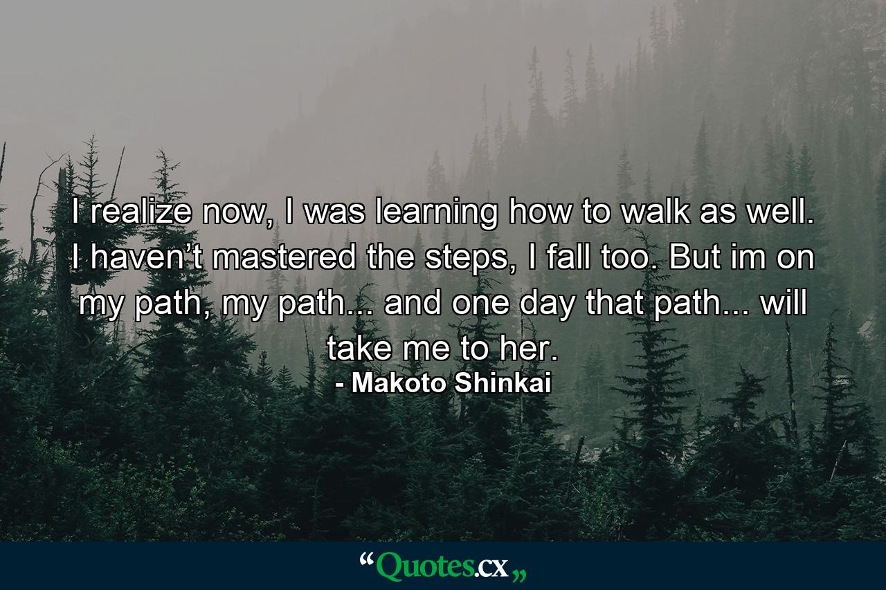 I realize now, I was learning how to walk as well. I haven’t mastered the steps, I fall too. But im on my path, my path... and one day that path... will take me to her. - Quote by Makoto Shinkai