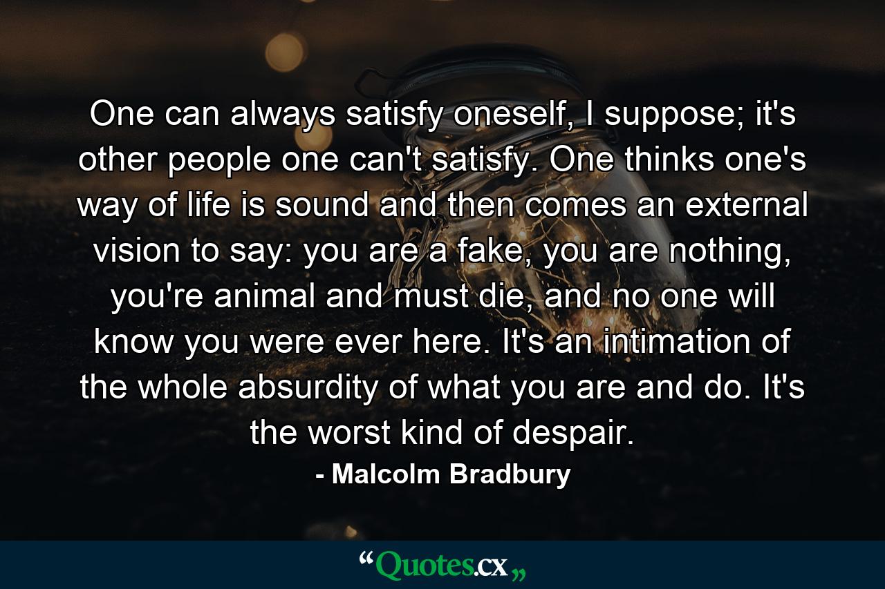 One can always satisfy oneself, I suppose; it's other people one can't satisfy. One thinks one's way of life is sound and then comes an external vision to say: you are a fake, you are nothing, you're animal and must die, and no one will know you were ever here. It's an intimation of the whole absurdity of what you are and do. It's the worst kind of despair. - Quote by Malcolm Bradbury