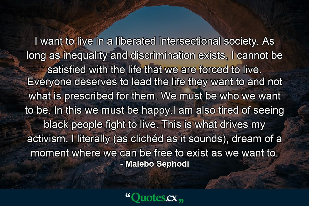 I want to live in a liberated intersectional society. As long as inequality and discrimination exists, I cannot be satisfied with the life that we are forced to live. Everyone deserves to lead the life they want to and not what is prescribed for them. We must be who we want to be. In this we must be happy.I am also tired of seeing black people fight to live. This is what drives my activism. I literally (as clichéd as it sounds), dream of a moment where we can be free to exist as we want to. - Quote by Malebo Sephodi