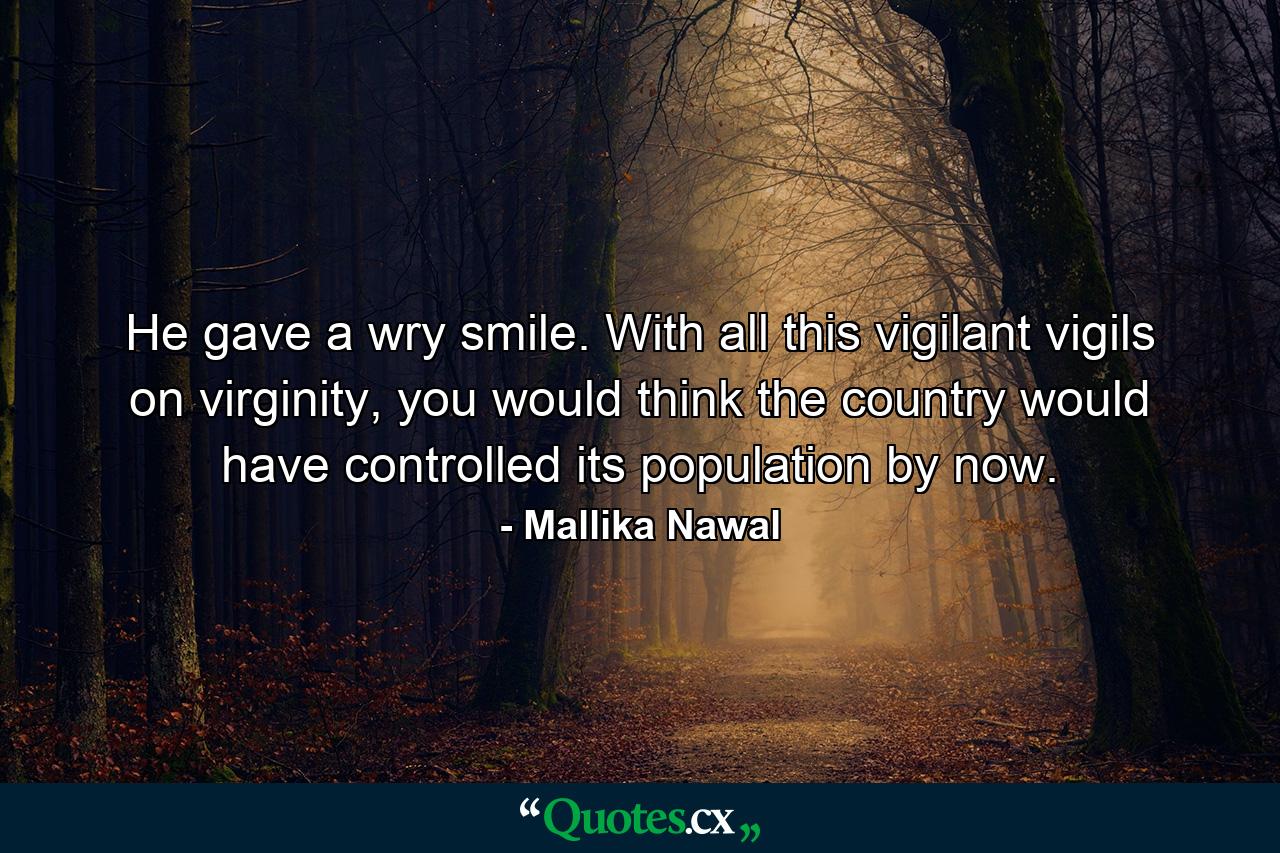 He gave a wry smile. With all this vigilant vigils on virginity, you would think the country would have controlled its population by now. - Quote by Mallika Nawal