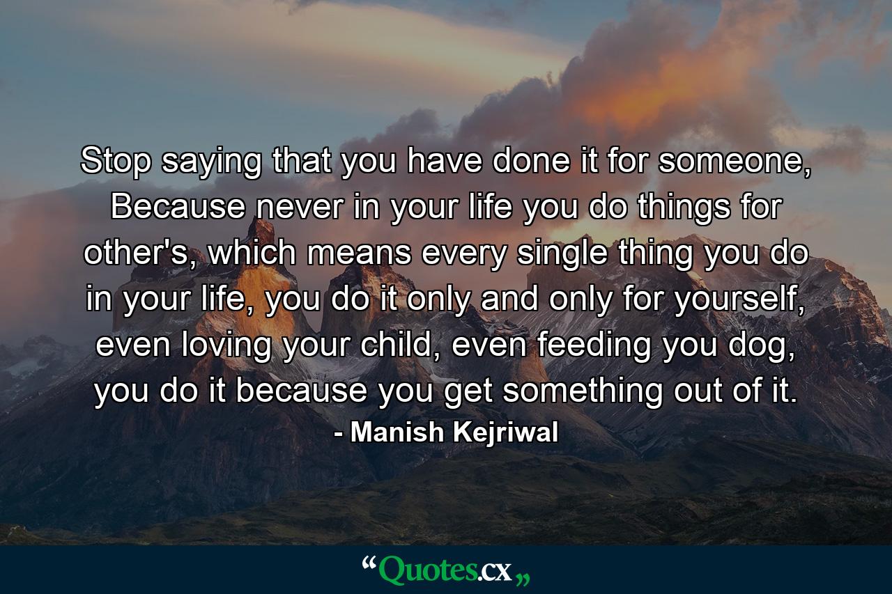 Stop saying that you have done it for someone, Because never in your life you do things for other's, which means every single thing you do in your life, you do it only and only for yourself, even loving your child, even feeding you dog, you do it because you get something out of it. - Quote by Manish Kejriwal