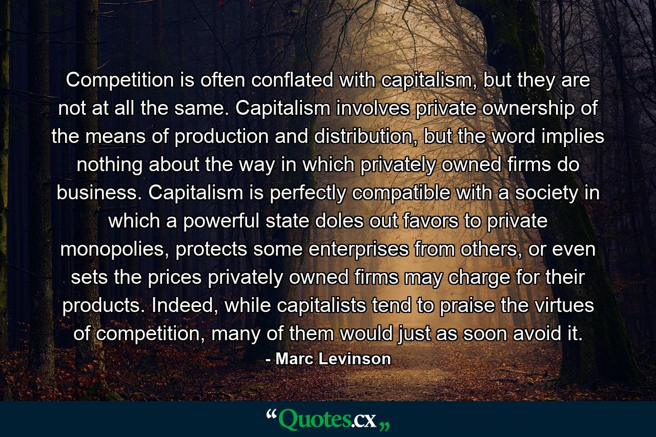 Competition is often conflated with capitalism, but they are not at all the same. Capitalism involves private ownership of the means of production and distribution, but the word implies nothing about the way in which privately owned firms do business. Capitalism is perfectly compatible with a society in which a powerful state doles out favors to private monopolies, protects some enterprises from others, or even sets the prices privately owned firms may charge for their products. Indeed, while capitalists tend to praise the virtues of competition, many of them would just as soon avoid it. - Quote by Marc Levinson