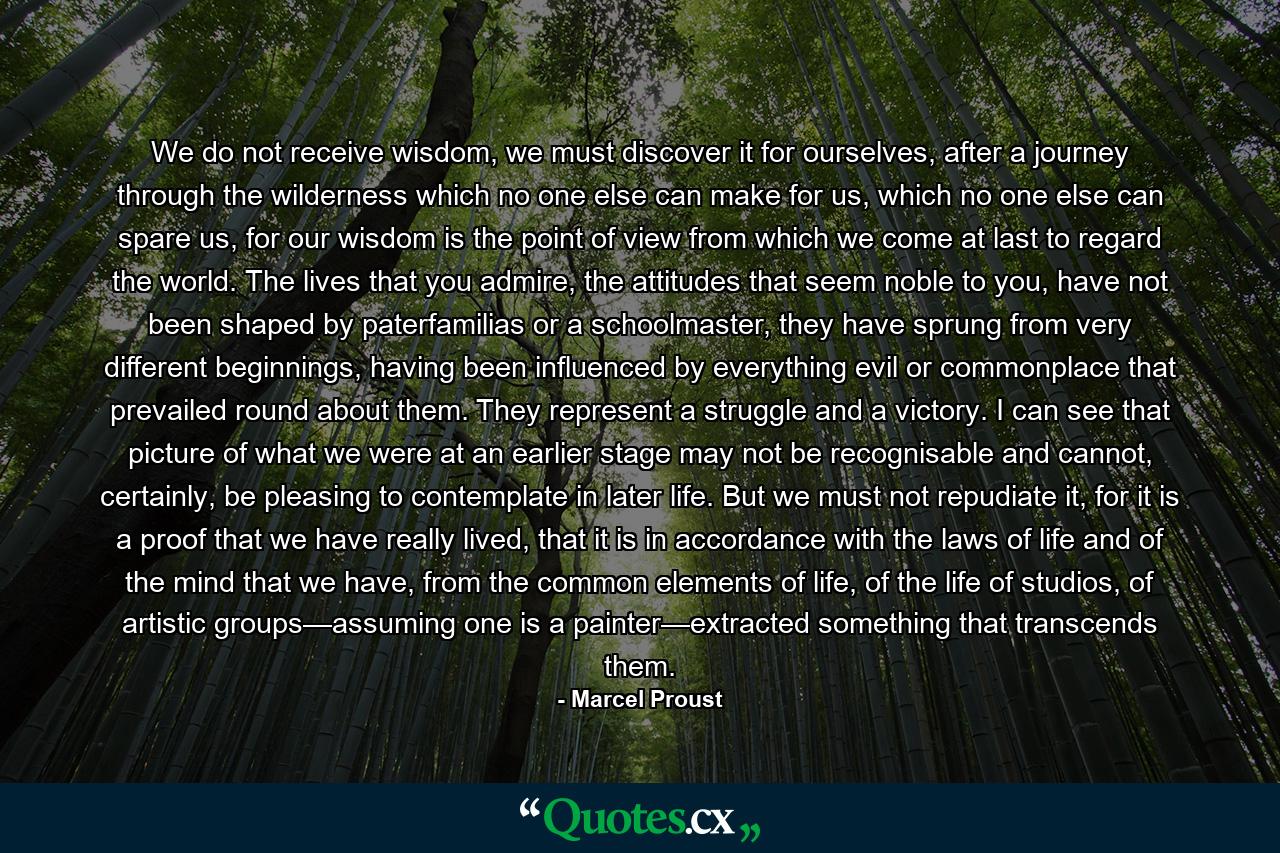 We do not receive wisdom, we must discover it for ourselves, after a journey through the wilderness which no one else can make for us, which no one else can spare us, for our wisdom is the point of view from which we come at last to regard the world. The lives that you admire, the attitudes that seem noble to you, have not been shaped by paterfamilias or a schoolmaster, they have sprung from very different beginnings, having been influenced by everything evil or commonplace that prevailed round about them. They represent a struggle and a victory. I can see that picture of what we were at an earlier stage may not be recognisable and cannot, certainly, be pleasing to contemplate in later life. But we must not repudiate it, for it is a proof that we have really lived, that it is in accordance with the laws of life and of the mind that we have, from the common elements of life, of the life of studios, of artistic groups—assuming one is a painter—extracted something that transcends them. - Quote by Marcel Proust