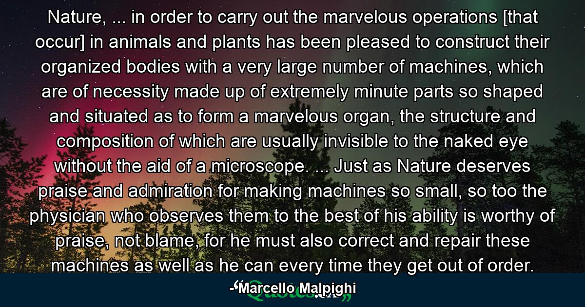 Nature, ... in order to carry out the marvelous operations [that occur] in animals and plants has been pleased to construct their organized bodies with a very large number of machines, which are of necessity made up of extremely minute parts so shaped and situated as to form a marvelous organ, the structure and composition of which are usually invisible to the naked eye without the aid of a microscope. ... Just as Nature deserves praise and admiration for making machines so small, so too the physician who observes them to the best of his ability is worthy of praise, not blame, for he must also correct and repair these machines as well as he can every time they get out of order. - Quote by Marcello Malpighi