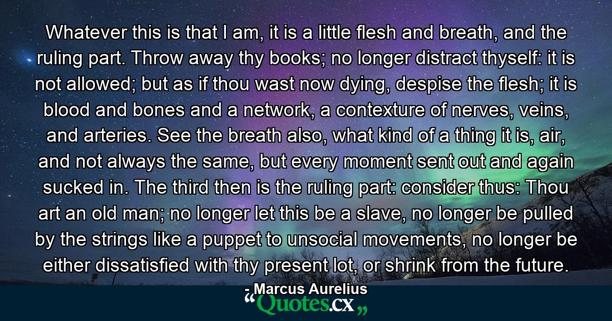 Whatever this is that I am, it is a little flesh and breath, and the ruling part. Throw away thy books; no longer distract thyself: it is not allowed; but as if thou wast now dying, despise the flesh; it is blood and bones and a network, a contexture of nerves, veins, and arteries. See the breath also, what kind of a thing it is, air, and not always the same, but every moment sent out and again sucked in. The third then is the ruling part: consider thus: Thou art an old man; no longer let this be a slave, no longer be pulled by the strings like a puppet to unsocial movements, no longer be either dissatisfied with thy present lot, or shrink from the future. - Quote by Marcus Aurelius