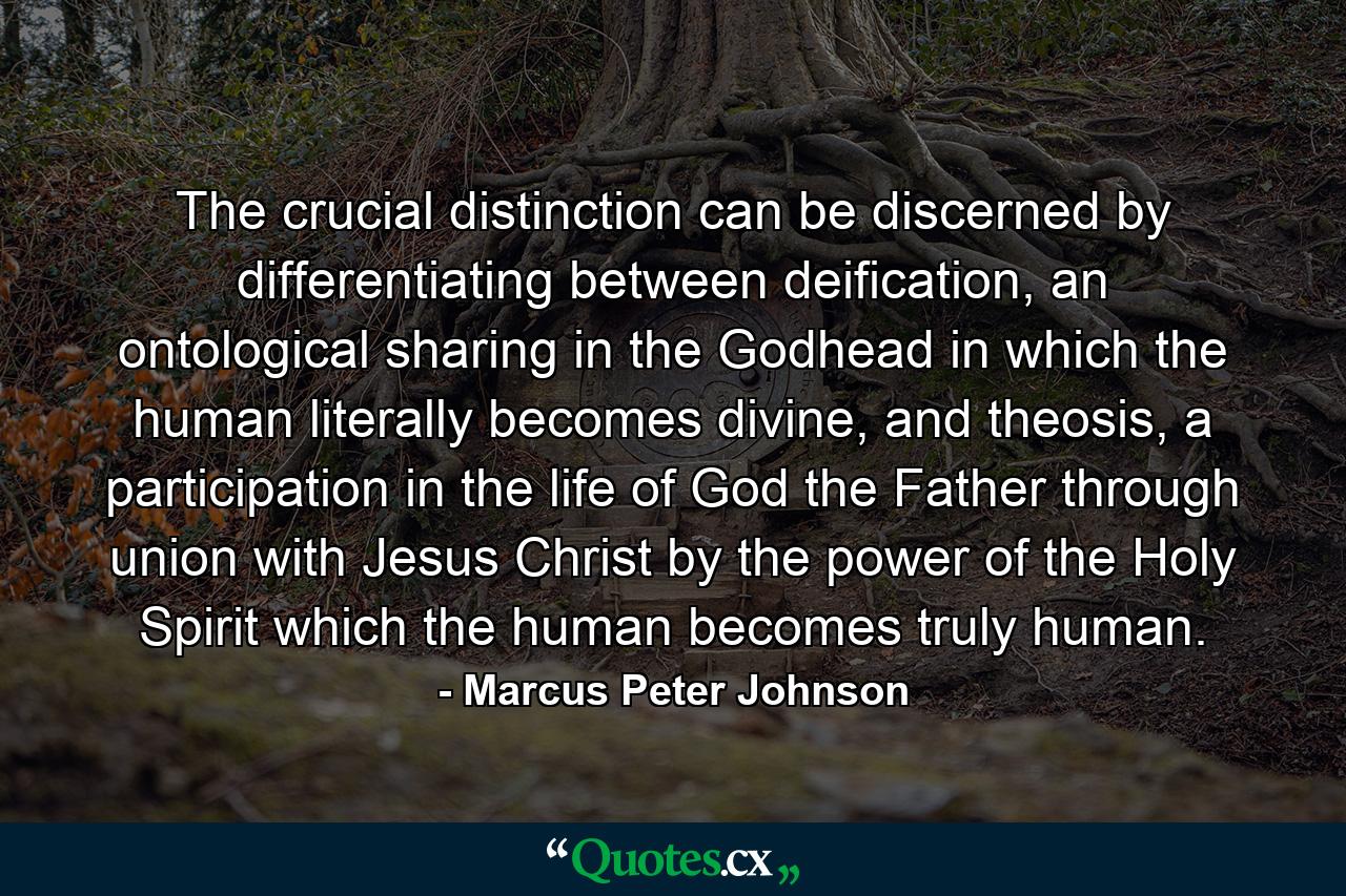 The crucial distinction can be discerned by differentiating between deification, an ontological sharing in the Godhead in which the human literally becomes divine, and theosis, a participation in the life of God the Father through union with Jesus Christ by the power of the Holy Spirit which the human becomes truly human. - Quote by Marcus Peter Johnson